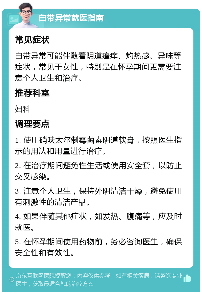 白带异常就医指南 常见症状 白带异常可能伴随着阴道瘙痒、灼热感、异味等症状，常见于女性，特别是在怀孕期间更需要注意个人卫生和治疗。 推荐科室 妇科 调理要点 1. 使用硝呋太尔制霉菌素阴道软膏，按照医生指示的用法和用量进行治疗。 2. 在治疗期间避免性生活或使用安全套，以防止交叉感染。 3. 注意个人卫生，保持外阴清洁干燥，避免使用有刺激性的清洁产品。 4. 如果伴随其他症状，如发热、腹痛等，应及时就医。 5. 在怀孕期间使用药物前，务必咨询医生，确保安全性和有效性。