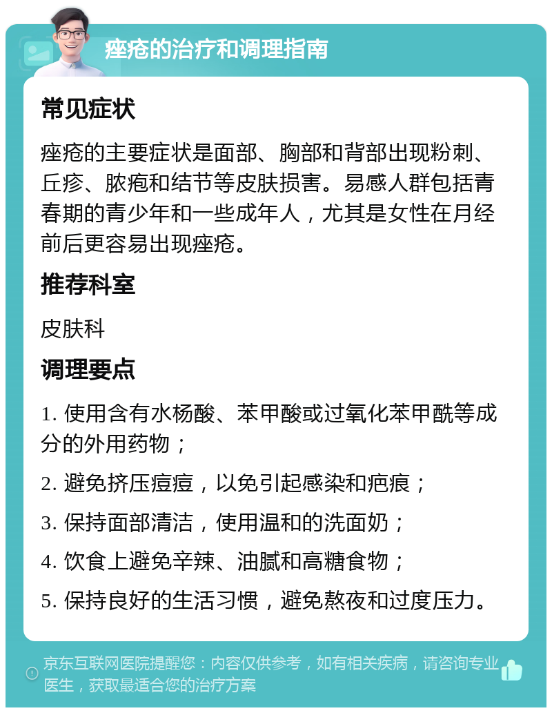 痤疮的治疗和调理指南 常见症状 痤疮的主要症状是面部、胸部和背部出现粉刺、丘疹、脓疱和结节等皮肤损害。易感人群包括青春期的青少年和一些成年人，尤其是女性在月经前后更容易出现痤疮。 推荐科室 皮肤科 调理要点 1. 使用含有水杨酸、苯甲酸或过氧化苯甲酰等成分的外用药物； 2. 避免挤压痘痘，以免引起感染和疤痕； 3. 保持面部清洁，使用温和的洗面奶； 4. 饮食上避免辛辣、油腻和高糖食物； 5. 保持良好的生活习惯，避免熬夜和过度压力。