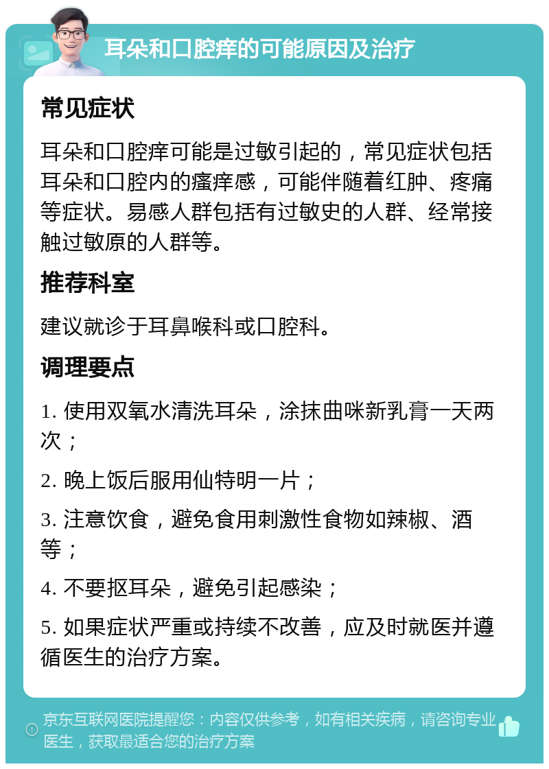 耳朵和口腔痒的可能原因及治疗 常见症状 耳朵和口腔痒可能是过敏引起的，常见症状包括耳朵和口腔内的瘙痒感，可能伴随着红肿、疼痛等症状。易感人群包括有过敏史的人群、经常接触过敏原的人群等。 推荐科室 建议就诊于耳鼻喉科或口腔科。 调理要点 1. 使用双氧水清洗耳朵，涂抹曲咪新乳膏一天两次； 2. 晚上饭后服用仙特明一片； 3. 注意饮食，避免食用刺激性食物如辣椒、酒等； 4. 不要抠耳朵，避免引起感染； 5. 如果症状严重或持续不改善，应及时就医并遵循医生的治疗方案。