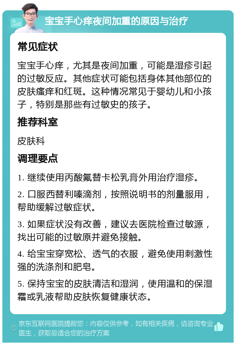 宝宝手心痒夜间加重的原因与治疗 常见症状 宝宝手心痒，尤其是夜间加重，可能是湿疹引起的过敏反应。其他症状可能包括身体其他部位的皮肤瘙痒和红斑。这种情况常见于婴幼儿和小孩子，特别是那些有过敏史的孩子。 推荐科室 皮肤科 调理要点 1. 继续使用丙酸氟替卡松乳膏外用治疗湿疹。 2. 口服西替利嗪滴剂，按照说明书的剂量服用，帮助缓解过敏症状。 3. 如果症状没有改善，建议去医院检查过敏源，找出可能的过敏原并避免接触。 4. 给宝宝穿宽松、透气的衣服，避免使用刺激性强的洗涤剂和肥皂。 5. 保持宝宝的皮肤清洁和湿润，使用温和的保湿霜或乳液帮助皮肤恢复健康状态。