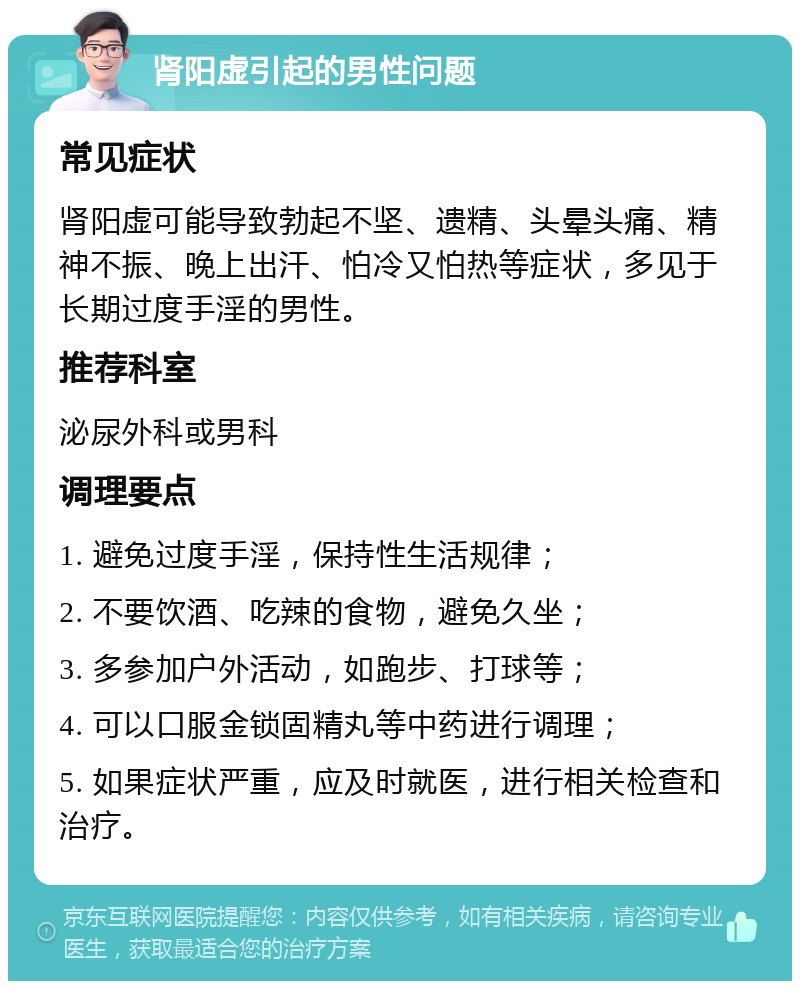 肾阳虚引起的男性问题 常见症状 肾阳虚可能导致勃起不坚、遗精、头晕头痛、精神不振、晚上出汗、怕冷又怕热等症状，多见于长期过度手淫的男性。 推荐科室 泌尿外科或男科 调理要点 1. 避免过度手淫，保持性生活规律； 2. 不要饮酒、吃辣的食物，避免久坐； 3. 多参加户外活动，如跑步、打球等； 4. 可以口服金锁固精丸等中药进行调理； 5. 如果症状严重，应及时就医，进行相关检查和治疗。