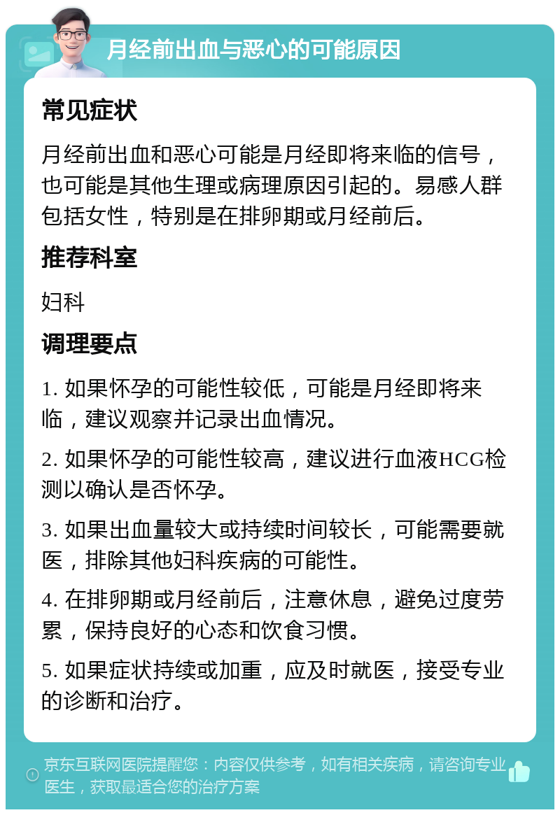 月经前出血与恶心的可能原因 常见症状 月经前出血和恶心可能是月经即将来临的信号，也可能是其他生理或病理原因引起的。易感人群包括女性，特别是在排卵期或月经前后。 推荐科室 妇科 调理要点 1. 如果怀孕的可能性较低，可能是月经即将来临，建议观察并记录出血情况。 2. 如果怀孕的可能性较高，建议进行血液HCG检测以确认是否怀孕。 3. 如果出血量较大或持续时间较长，可能需要就医，排除其他妇科疾病的可能性。 4. 在排卵期或月经前后，注意休息，避免过度劳累，保持良好的心态和饮食习惯。 5. 如果症状持续或加重，应及时就医，接受专业的诊断和治疗。