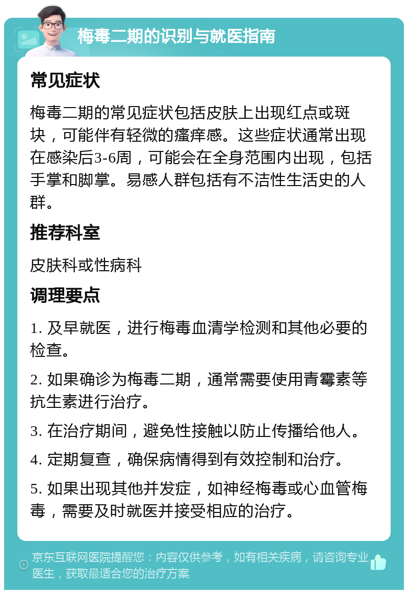 梅毒二期的识别与就医指南 常见症状 梅毒二期的常见症状包括皮肤上出现红点或斑块，可能伴有轻微的瘙痒感。这些症状通常出现在感染后3-6周，可能会在全身范围内出现，包括手掌和脚掌。易感人群包括有不洁性生活史的人群。 推荐科室 皮肤科或性病科 调理要点 1. 及早就医，进行梅毒血清学检测和其他必要的检查。 2. 如果确诊为梅毒二期，通常需要使用青霉素等抗生素进行治疗。 3. 在治疗期间，避免性接触以防止传播给他人。 4. 定期复查，确保病情得到有效控制和治疗。 5. 如果出现其他并发症，如神经梅毒或心血管梅毒，需要及时就医并接受相应的治疗。