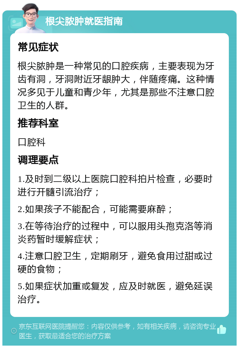 根尖脓肿就医指南 常见症状 根尖脓肿是一种常见的口腔疾病，主要表现为牙齿有洞，牙洞附近牙龈肿大，伴随疼痛。这种情况多见于儿童和青少年，尤其是那些不注意口腔卫生的人群。 推荐科室 口腔科 调理要点 1.及时到二级以上医院口腔科拍片检查，必要时进行开髓引流治疗； 2.如果孩子不能配合，可能需要麻醉； 3.在等待治疗的过程中，可以服用头孢克洛等消炎药暂时缓解症状； 4.注意口腔卫生，定期刷牙，避免食用过甜或过硬的食物； 5.如果症状加重或复发，应及时就医，避免延误治疗。