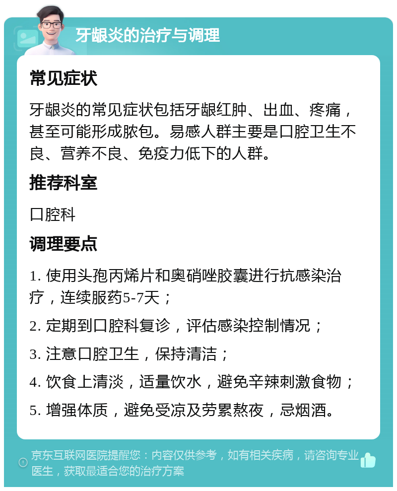 牙龈炎的治疗与调理 常见症状 牙龈炎的常见症状包括牙龈红肿、出血、疼痛，甚至可能形成脓包。易感人群主要是口腔卫生不良、营养不良、免疫力低下的人群。 推荐科室 口腔科 调理要点 1. 使用头孢丙烯片和奥硝唑胶囊进行抗感染治疗，连续服药5-7天； 2. 定期到口腔科复诊，评估感染控制情况； 3. 注意口腔卫生，保持清洁； 4. 饮食上清淡，适量饮水，避免辛辣刺激食物； 5. 增强体质，避免受凉及劳累熬夜，忌烟酒。