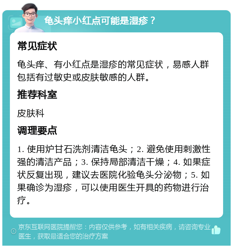 龟头痒小红点可能是湿疹？ 常见症状 龟头痒、有小红点是湿疹的常见症状，易感人群包括有过敏史或皮肤敏感的人群。 推荐科室 皮肤科 调理要点 1. 使用炉甘石洗剂清洁龟头；2. 避免使用刺激性强的清洁产品；3. 保持局部清洁干燥；4. 如果症状反复出现，建议去医院化验龟头分泌物；5. 如果确诊为湿疹，可以使用医生开具的药物进行治疗。