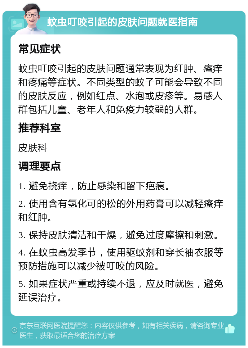 蚊虫叮咬引起的皮肤问题就医指南 常见症状 蚊虫叮咬引起的皮肤问题通常表现为红肿、瘙痒和疼痛等症状。不同类型的蚊子可能会导致不同的皮肤反应，例如红点、水泡或皮疹等。易感人群包括儿童、老年人和免疫力较弱的人群。 推荐科室 皮肤科 调理要点 1. 避免挠痒，防止感染和留下疤痕。 2. 使用含有氢化可的松的外用药膏可以减轻瘙痒和红肿。 3. 保持皮肤清洁和干燥，避免过度摩擦和刺激。 4. 在蚊虫高发季节，使用驱蚊剂和穿长袖衣服等预防措施可以减少被叮咬的风险。 5. 如果症状严重或持续不退，应及时就医，避免延误治疗。