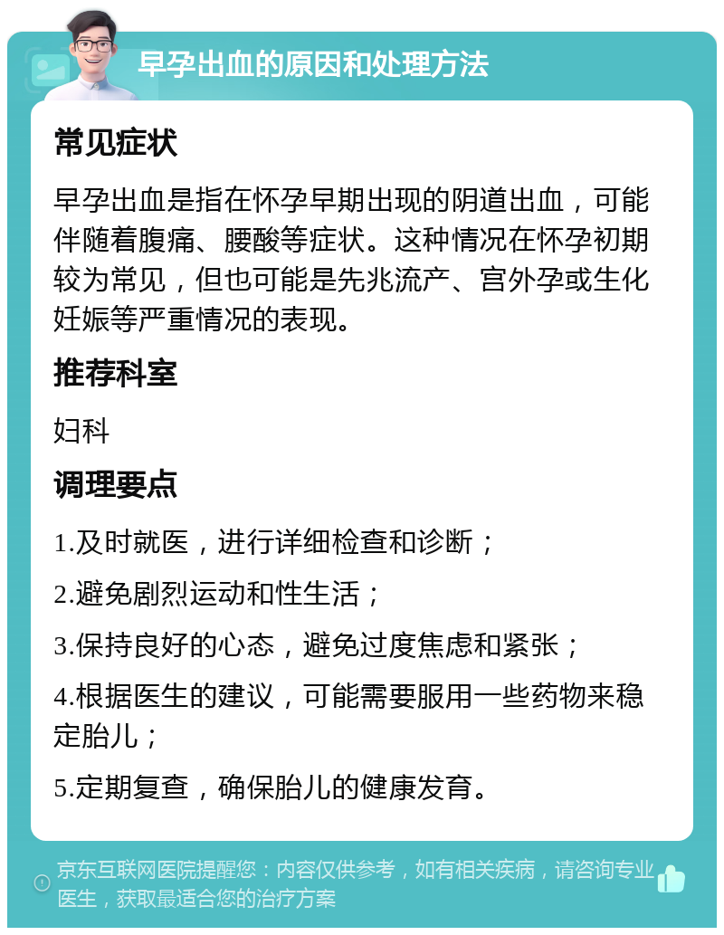 早孕出血的原因和处理方法 常见症状 早孕出血是指在怀孕早期出现的阴道出血，可能伴随着腹痛、腰酸等症状。这种情况在怀孕初期较为常见，但也可能是先兆流产、宫外孕或生化妊娠等严重情况的表现。 推荐科室 妇科 调理要点 1.及时就医，进行详细检查和诊断； 2.避免剧烈运动和性生活； 3.保持良好的心态，避免过度焦虑和紧张； 4.根据医生的建议，可能需要服用一些药物来稳定胎儿； 5.定期复查，确保胎儿的健康发育。