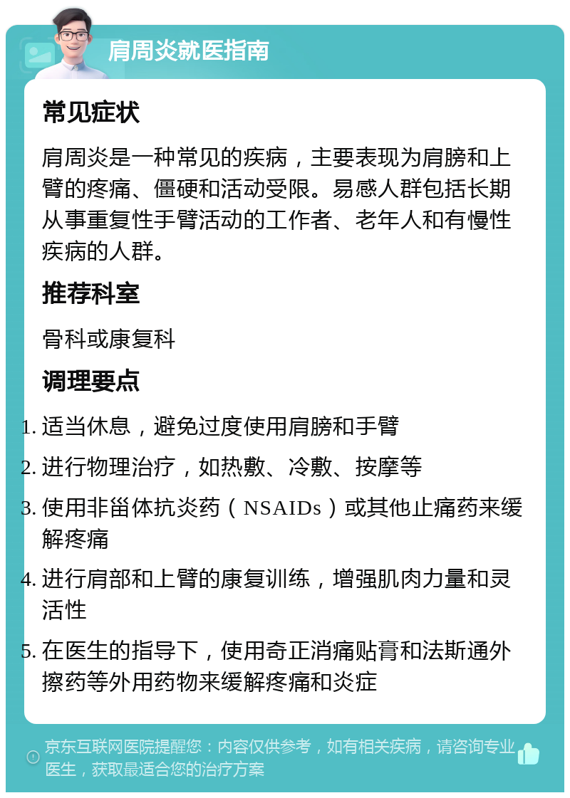 肩周炎就医指南 常见症状 肩周炎是一种常见的疾病，主要表现为肩膀和上臂的疼痛、僵硬和活动受限。易感人群包括长期从事重复性手臂活动的工作者、老年人和有慢性疾病的人群。 推荐科室 骨科或康复科 调理要点 适当休息，避免过度使用肩膀和手臂 进行物理治疗，如热敷、冷敷、按摩等 使用非甾体抗炎药（NSAIDs）或其他止痛药来缓解疼痛 进行肩部和上臂的康复训练，增强肌肉力量和灵活性 在医生的指导下，使用奇正消痛贴膏和法斯通外擦药等外用药物来缓解疼痛和炎症