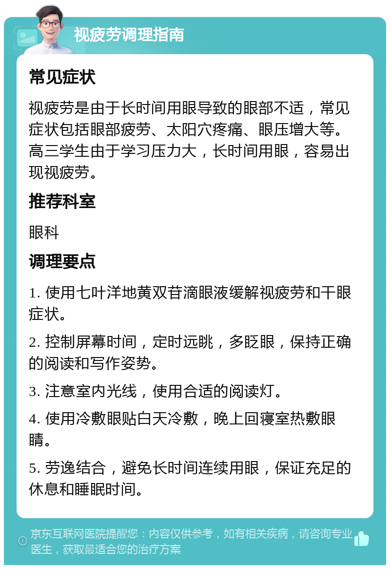 视疲劳调理指南 常见症状 视疲劳是由于长时间用眼导致的眼部不适，常见症状包括眼部疲劳、太阳穴疼痛、眼压增大等。高三学生由于学习压力大，长时间用眼，容易出现视疲劳。 推荐科室 眼科 调理要点 1. 使用七叶洋地黄双苷滴眼液缓解视疲劳和干眼症状。 2. 控制屏幕时间，定时远眺，多眨眼，保持正确的阅读和写作姿势。 3. 注意室内光线，使用合适的阅读灯。 4. 使用冷敷眼贴白天冷敷，晚上回寝室热敷眼睛。 5. 劳逸结合，避免长时间连续用眼，保证充足的休息和睡眠时间。