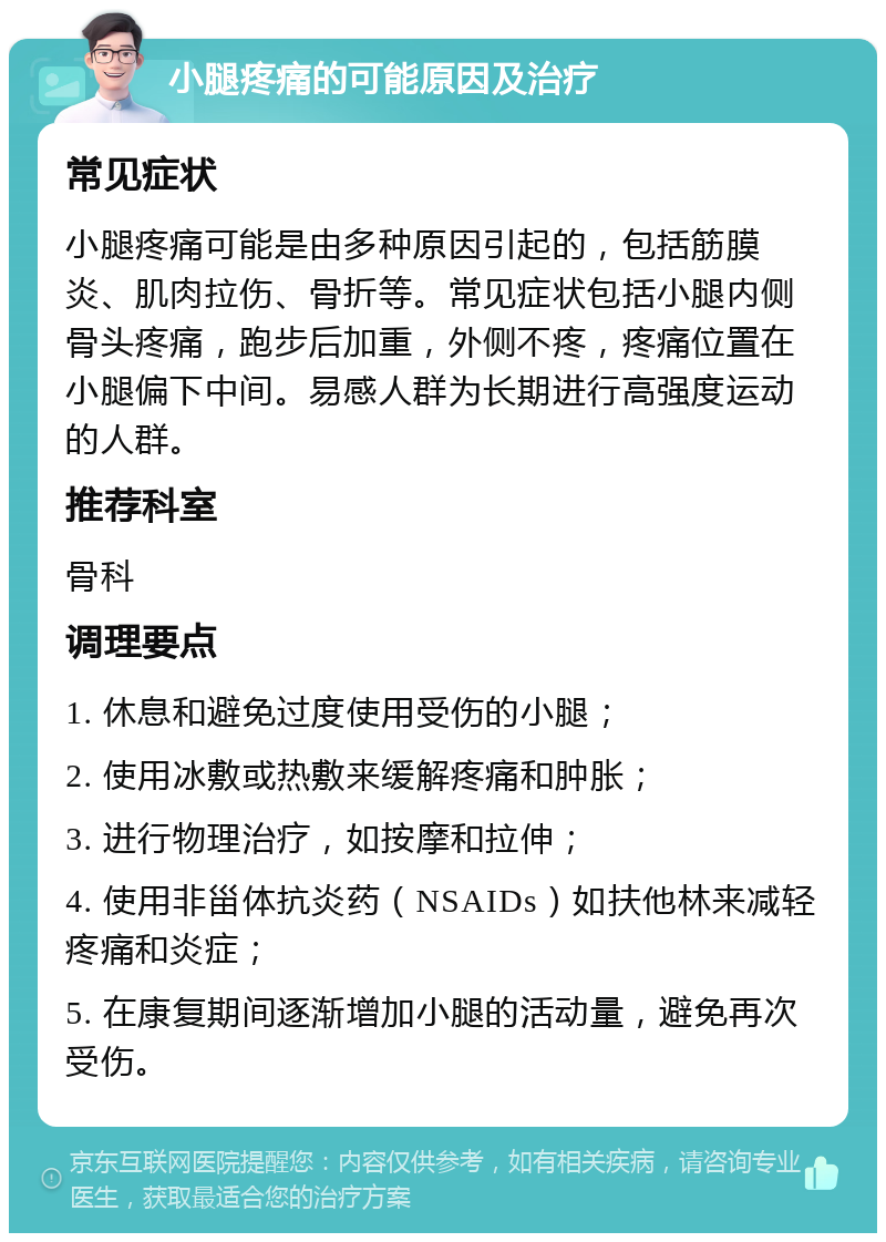 小腿疼痛的可能原因及治疗 常见症状 小腿疼痛可能是由多种原因引起的，包括筋膜炎、肌肉拉伤、骨折等。常见症状包括小腿内侧骨头疼痛，跑步后加重，外侧不疼，疼痛位置在小腿偏下中间。易感人群为长期进行高强度运动的人群。 推荐科室 骨科 调理要点 1. 休息和避免过度使用受伤的小腿； 2. 使用冰敷或热敷来缓解疼痛和肿胀； 3. 进行物理治疗，如按摩和拉伸； 4. 使用非甾体抗炎药（NSAIDs）如扶他林来减轻疼痛和炎症； 5. 在康复期间逐渐增加小腿的活动量，避免再次受伤。