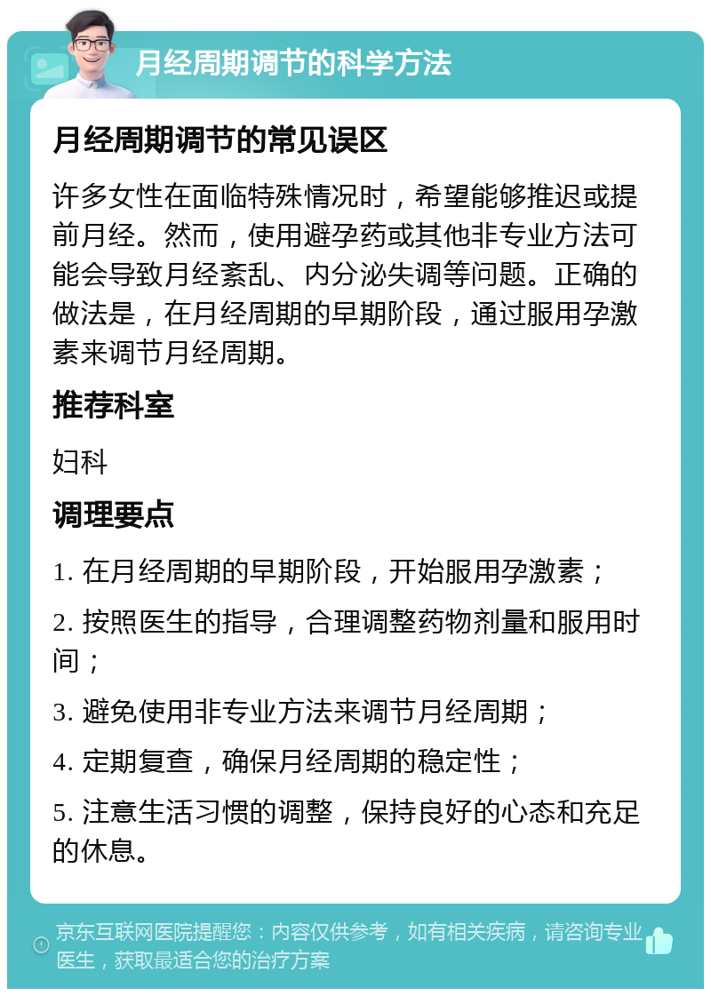 月经周期调节的科学方法 月经周期调节的常见误区 许多女性在面临特殊情况时，希望能够推迟或提前月经。然而，使用避孕药或其他非专业方法可能会导致月经紊乱、内分泌失调等问题。正确的做法是，在月经周期的早期阶段，通过服用孕激素来调节月经周期。 推荐科室 妇科 调理要点 1. 在月经周期的早期阶段，开始服用孕激素； 2. 按照医生的指导，合理调整药物剂量和服用时间； 3. 避免使用非专业方法来调节月经周期； 4. 定期复查，确保月经周期的稳定性； 5. 注意生活习惯的调整，保持良好的心态和充足的休息。