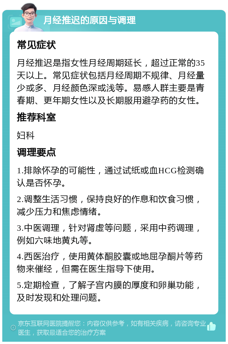 月经推迟的原因与调理 常见症状 月经推迟是指女性月经周期延长，超过正常的35天以上。常见症状包括月经周期不规律、月经量少或多、月经颜色深或浅等。易感人群主要是青春期、更年期女性以及长期服用避孕药的女性。 推荐科室 妇科 调理要点 1.排除怀孕的可能性，通过试纸或血HCG检测确认是否怀孕。 2.调整生活习惯，保持良好的作息和饮食习惯，减少压力和焦虑情绪。 3.中医调理，针对肾虚等问题，采用中药调理，例如六味地黄丸等。 4.西医治疗，使用黄体酮胶囊或地屈孕酮片等药物来催经，但需在医生指导下使用。 5.定期检查，了解子宫内膜的厚度和卵巢功能，及时发现和处理问题。