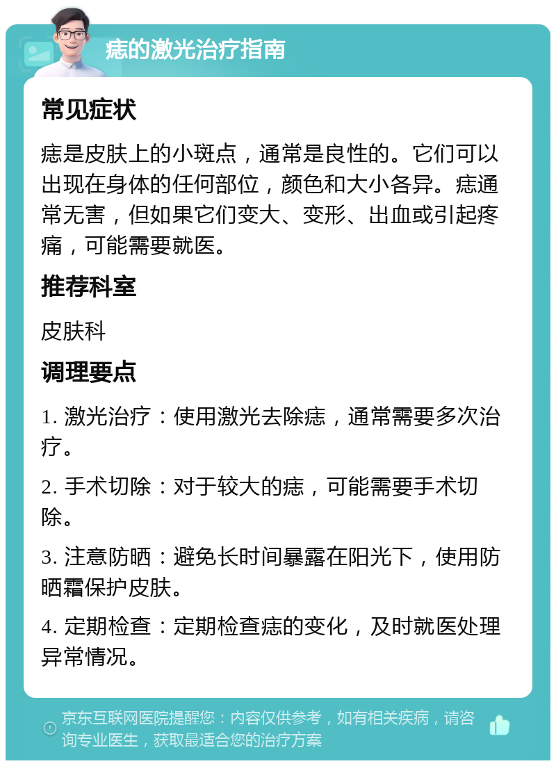 痣的激光治疗指南 常见症状 痣是皮肤上的小斑点，通常是良性的。它们可以出现在身体的任何部位，颜色和大小各异。痣通常无害，但如果它们变大、变形、出血或引起疼痛，可能需要就医。 推荐科室 皮肤科 调理要点 1. 激光治疗：使用激光去除痣，通常需要多次治疗。 2. 手术切除：对于较大的痣，可能需要手术切除。 3. 注意防晒：避免长时间暴露在阳光下，使用防晒霜保护皮肤。 4. 定期检查：定期检查痣的变化，及时就医处理异常情况。