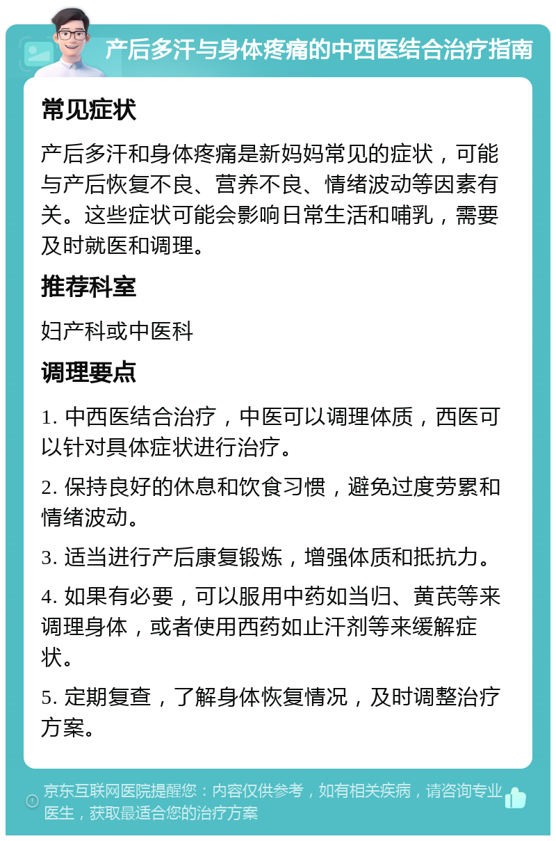 产后多汗与身体疼痛的中西医结合治疗指南 常见症状 产后多汗和身体疼痛是新妈妈常见的症状，可能与产后恢复不良、营养不良、情绪波动等因素有关。这些症状可能会影响日常生活和哺乳，需要及时就医和调理。 推荐科室 妇产科或中医科 调理要点 1. 中西医结合治疗，中医可以调理体质，西医可以针对具体症状进行治疗。 2. 保持良好的休息和饮食习惯，避免过度劳累和情绪波动。 3. 适当进行产后康复锻炼，增强体质和抵抗力。 4. 如果有必要，可以服用中药如当归、黄芪等来调理身体，或者使用西药如止汗剂等来缓解症状。 5. 定期复查，了解身体恢复情况，及时调整治疗方案。