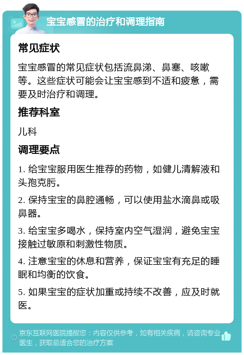 宝宝感冒的治疗和调理指南 常见症状 宝宝感冒的常见症状包括流鼻涕、鼻塞、咳嗽等。这些症状可能会让宝宝感到不适和疲惫，需要及时治疗和调理。 推荐科室 儿科 调理要点 1. 给宝宝服用医生推荐的药物，如健儿清解液和头孢克肟。 2. 保持宝宝的鼻腔通畅，可以使用盐水滴鼻或吸鼻器。 3. 给宝宝多喝水，保持室内空气湿润，避免宝宝接触过敏原和刺激性物质。 4. 注意宝宝的休息和营养，保证宝宝有充足的睡眠和均衡的饮食。 5. 如果宝宝的症状加重或持续不改善，应及时就医。