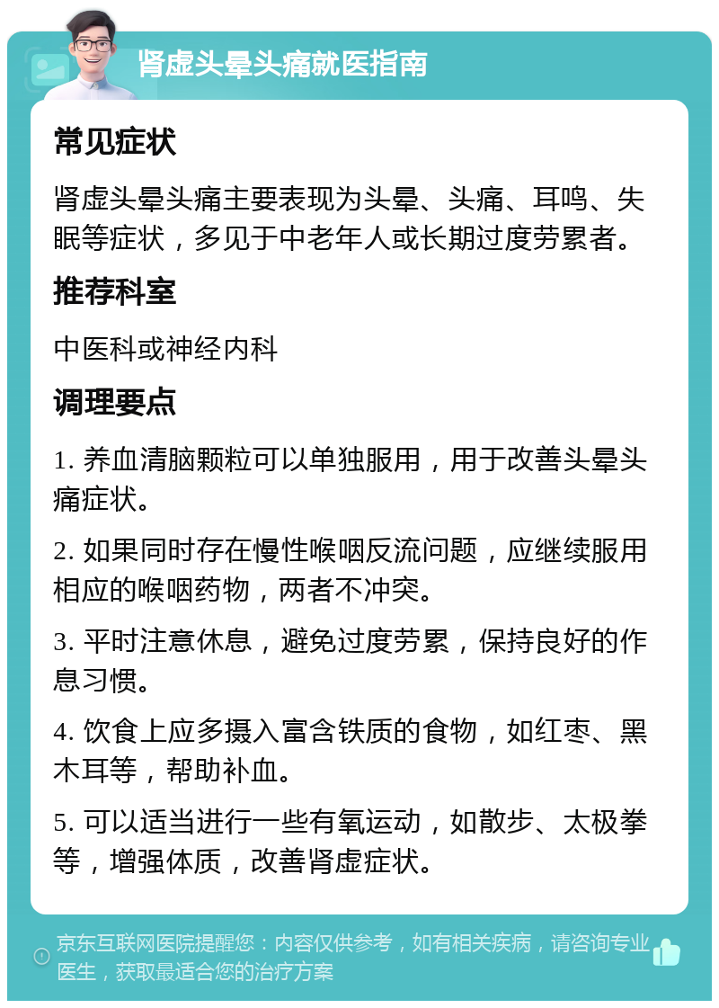 肾虚头晕头痛就医指南 常见症状 肾虚头晕头痛主要表现为头晕、头痛、耳鸣、失眠等症状，多见于中老年人或长期过度劳累者。 推荐科室 中医科或神经内科 调理要点 1. 养血清脑颗粒可以单独服用，用于改善头晕头痛症状。 2. 如果同时存在慢性喉咽反流问题，应继续服用相应的喉咽药物，两者不冲突。 3. 平时注意休息，避免过度劳累，保持良好的作息习惯。 4. 饮食上应多摄入富含铁质的食物，如红枣、黑木耳等，帮助补血。 5. 可以适当进行一些有氧运动，如散步、太极拳等，增强体质，改善肾虚症状。