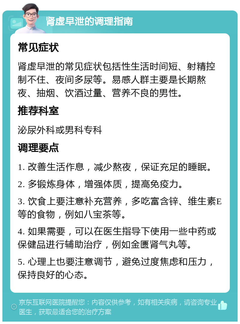 肾虚早泄的调理指南 常见症状 肾虚早泄的常见症状包括性生活时间短、射精控制不住、夜间多尿等。易感人群主要是长期熬夜、抽烟、饮酒过量、营养不良的男性。 推荐科室 泌尿外科或男科专科 调理要点 1. 改善生活作息，减少熬夜，保证充足的睡眠。 2. 多锻炼身体，增强体质，提高免疫力。 3. 饮食上要注意补充营养，多吃富含锌、维生素E等的食物，例如八宝茶等。 4. 如果需要，可以在医生指导下使用一些中药或保健品进行辅助治疗，例如金匮肾气丸等。 5. 心理上也要注意调节，避免过度焦虑和压力，保持良好的心态。