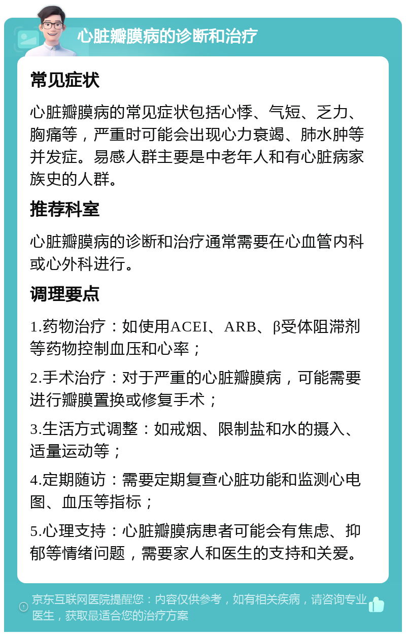 心脏瓣膜病的诊断和治疗 常见症状 心脏瓣膜病的常见症状包括心悸、气短、乏力、胸痛等，严重时可能会出现心力衰竭、肺水肿等并发症。易感人群主要是中老年人和有心脏病家族史的人群。 推荐科室 心脏瓣膜病的诊断和治疗通常需要在心血管内科或心外科进行。 调理要点 1.药物治疗：如使用ACEI、ARB、β受体阻滞剂等药物控制血压和心率； 2.手术治疗：对于严重的心脏瓣膜病，可能需要进行瓣膜置换或修复手术； 3.生活方式调整：如戒烟、限制盐和水的摄入、适量运动等； 4.定期随访：需要定期复查心脏功能和监测心电图、血压等指标； 5.心理支持：心脏瓣膜病患者可能会有焦虑、抑郁等情绪问题，需要家人和医生的支持和关爱。