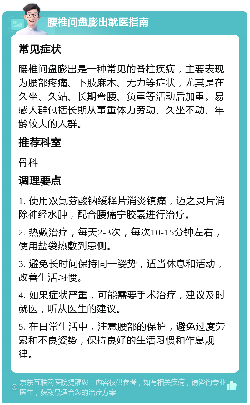 腰椎间盘膨出就医指南 常见症状 腰椎间盘膨出是一种常见的脊柱疾病，主要表现为腰部疼痛、下肢麻木、无力等症状，尤其是在久坐、久站、长期弯腰、负重等活动后加重。易感人群包括长期从事重体力劳动、久坐不动、年龄较大的人群。 推荐科室 骨科 调理要点 1. 使用双氯芬酸钠缓释片消炎镇痛，迈之灵片消除神经水肿，配合腰痛宁胶囊进行治疗。 2. 热敷治疗，每天2-3次，每次10-15分钟左右，使用盐袋热敷到患侧。 3. 避免长时间保持同一姿势，适当休息和活动，改善生活习惯。 4. 如果症状严重，可能需要手术治疗，建议及时就医，听从医生的建议。 5. 在日常生活中，注意腰部的保护，避免过度劳累和不良姿势，保持良好的生活习惯和作息规律。