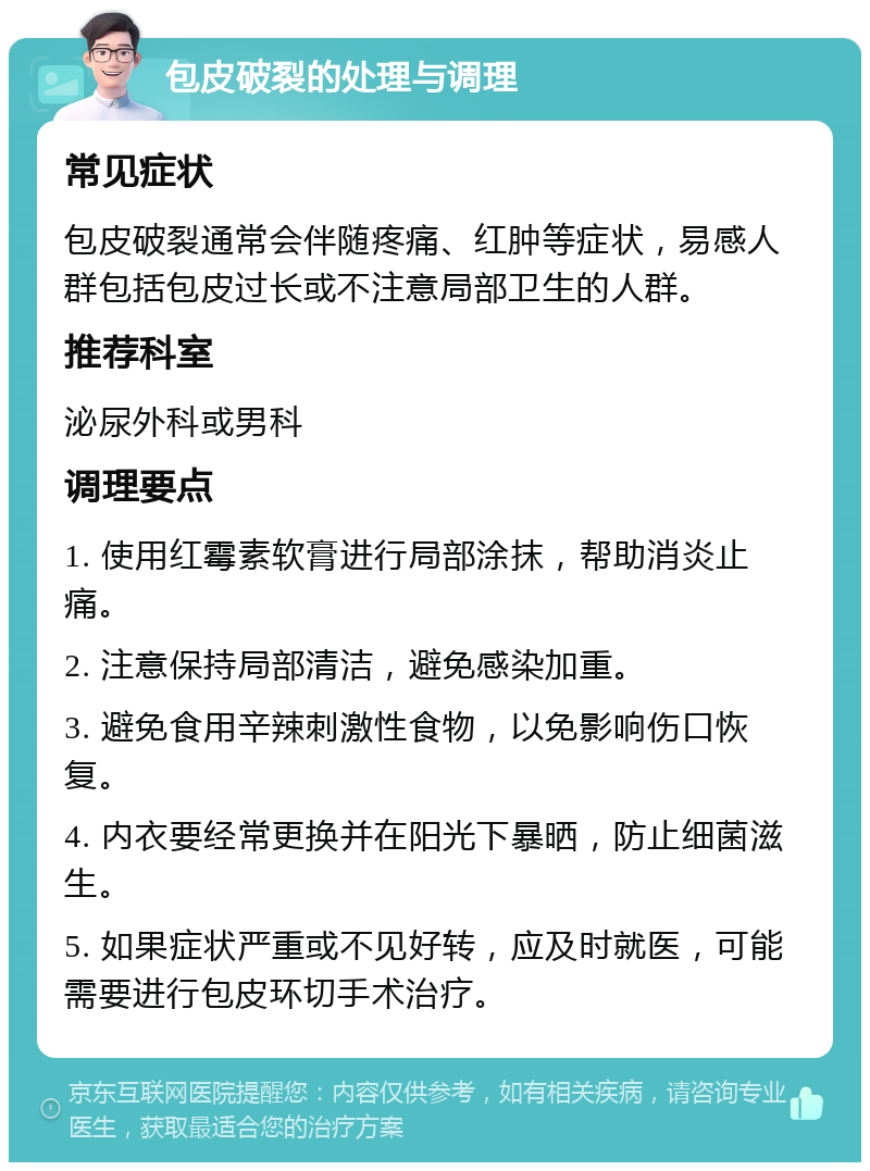 包皮破裂的处理与调理 常见症状 包皮破裂通常会伴随疼痛、红肿等症状，易感人群包括包皮过长或不注意局部卫生的人群。 推荐科室 泌尿外科或男科 调理要点 1. 使用红霉素软膏进行局部涂抹，帮助消炎止痛。 2. 注意保持局部清洁，避免感染加重。 3. 避免食用辛辣刺激性食物，以免影响伤口恢复。 4. 内衣要经常更换并在阳光下暴晒，防止细菌滋生。 5. 如果症状严重或不见好转，应及时就医，可能需要进行包皮环切手术治疗。