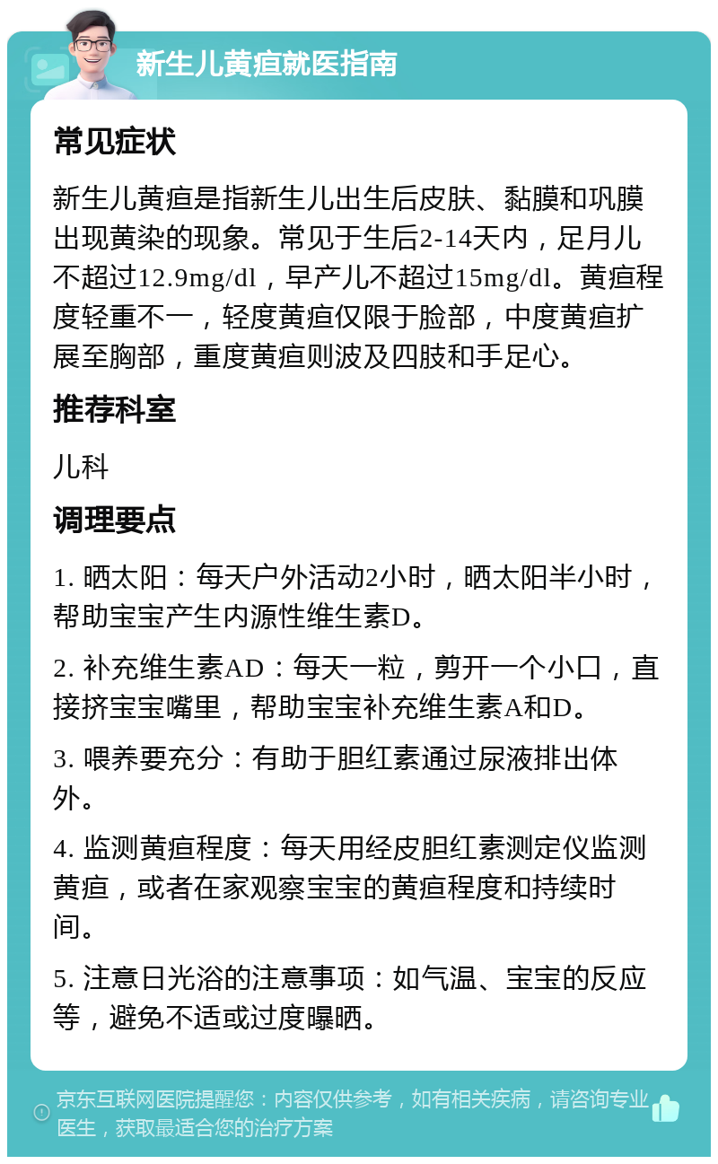 新生儿黄疸就医指南 常见症状 新生儿黄疸是指新生儿出生后皮肤、黏膜和巩膜出现黄染的现象。常见于生后2-14天内，足月儿不超过12.9mg/dl，早产儿不超过15mg/dl。黄疸程度轻重不一，轻度黄疸仅限于脸部，中度黄疸扩展至胸部，重度黄疸则波及四肢和手足心。 推荐科室 儿科 调理要点 1. 晒太阳：每天户外活动2小时，晒太阳半小时，帮助宝宝产生内源性维生素D。 2. 补充维生素AD：每天一粒，剪开一个小口，直接挤宝宝嘴里，帮助宝宝补充维生素A和D。 3. 喂养要充分：有助于胆红素通过尿液排出体外。 4. 监测黄疸程度：每天用经皮胆红素测定仪监测黄疸，或者在家观察宝宝的黄疸程度和持续时间。 5. 注意日光浴的注意事项：如气温、宝宝的反应等，避免不适或过度曝晒。