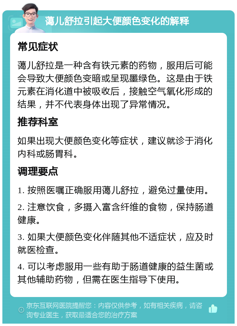 蔼儿舒拉引起大便颜色变化的解释 常见症状 蔼儿舒拉是一种含有铁元素的药物，服用后可能会导致大便颜色变暗或呈现墨绿色。这是由于铁元素在消化道中被吸收后，接触空气氧化形成的结果，并不代表身体出现了异常情况。 推荐科室 如果出现大便颜色变化等症状，建议就诊于消化内科或肠胃科。 调理要点 1. 按照医嘱正确服用蔼儿舒拉，避免过量使用。 2. 注意饮食，多摄入富含纤维的食物，保持肠道健康。 3. 如果大便颜色变化伴随其他不适症状，应及时就医检查。 4. 可以考虑服用一些有助于肠道健康的益生菌或其他辅助药物，但需在医生指导下使用。