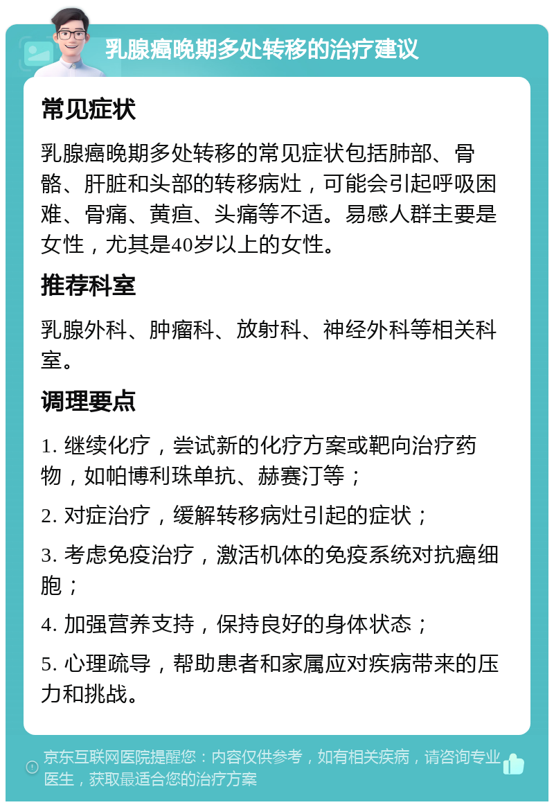 乳腺癌晚期多处转移的治疗建议 常见症状 乳腺癌晚期多处转移的常见症状包括肺部、骨骼、肝脏和头部的转移病灶，可能会引起呼吸困难、骨痛、黄疸、头痛等不适。易感人群主要是女性，尤其是40岁以上的女性。 推荐科室 乳腺外科、肿瘤科、放射科、神经外科等相关科室。 调理要点 1. 继续化疗，尝试新的化疗方案或靶向治疗药物，如帕博利珠单抗、赫赛汀等； 2. 对症治疗，缓解转移病灶引起的症状； 3. 考虑免疫治疗，激活机体的免疫系统对抗癌细胞； 4. 加强营养支持，保持良好的身体状态； 5. 心理疏导，帮助患者和家属应对疾病带来的压力和挑战。