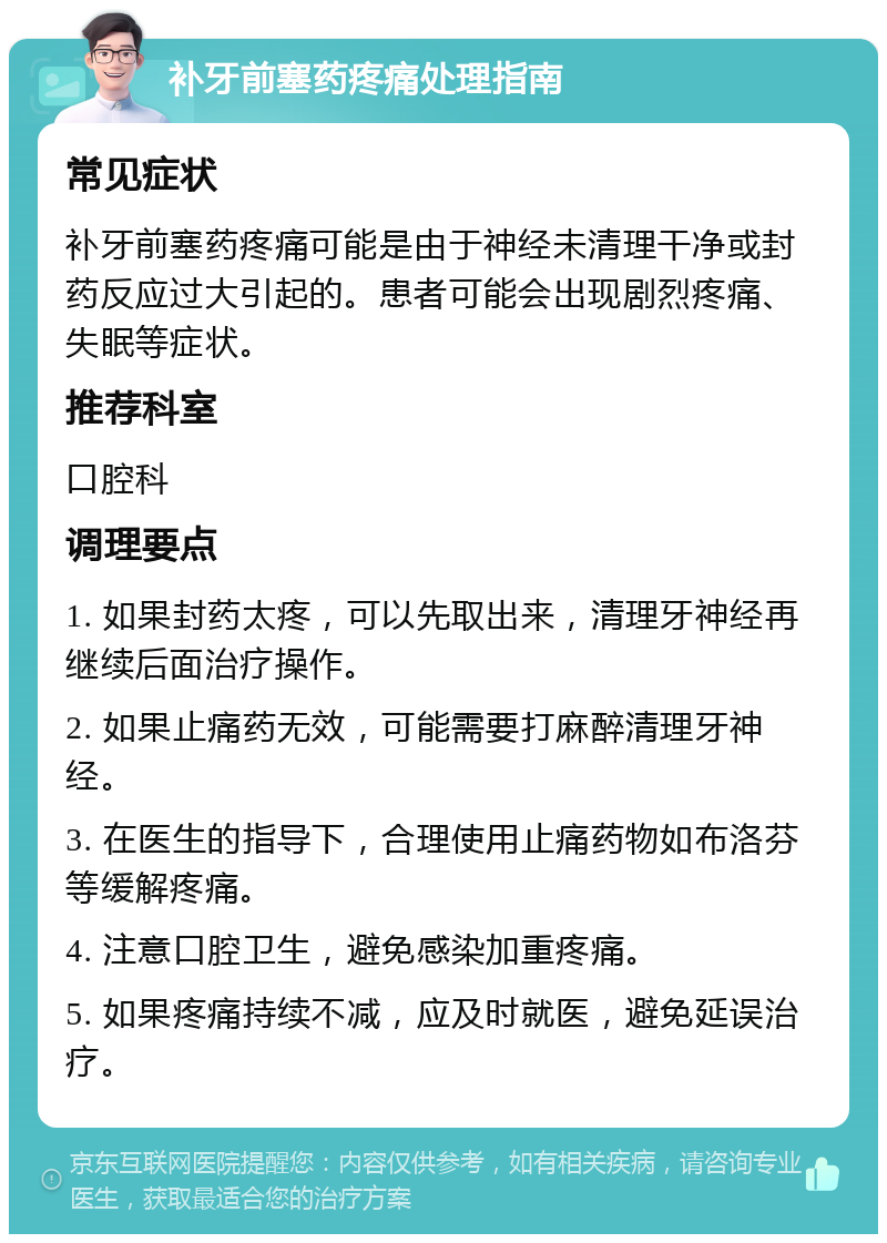 补牙前塞药疼痛处理指南 常见症状 补牙前塞药疼痛可能是由于神经未清理干净或封药反应过大引起的。患者可能会出现剧烈疼痛、失眠等症状。 推荐科室 口腔科 调理要点 1. 如果封药太疼，可以先取出来，清理牙神经再继续后面治疗操作。 2. 如果止痛药无效，可能需要打麻醉清理牙神经。 3. 在医生的指导下，合理使用止痛药物如布洛芬等缓解疼痛。 4. 注意口腔卫生，避免感染加重疼痛。 5. 如果疼痛持续不减，应及时就医，避免延误治疗。