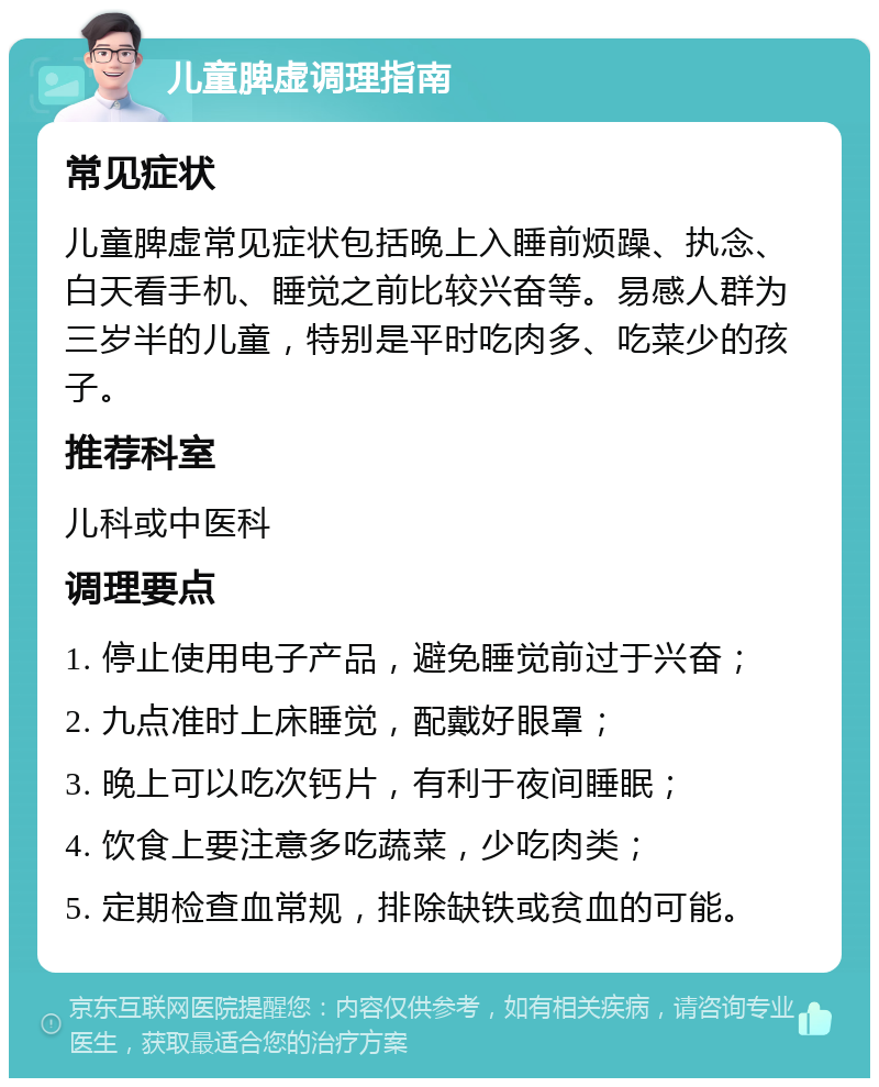 儿童脾虚调理指南 常见症状 儿童脾虚常见症状包括晚上入睡前烦躁、执念、白天看手机、睡觉之前比较兴奋等。易感人群为三岁半的儿童，特别是平时吃肉多、吃菜少的孩子。 推荐科室 儿科或中医科 调理要点 1. 停止使用电子产品，避免睡觉前过于兴奋； 2. 九点准时上床睡觉，配戴好眼罩； 3. 晚上可以吃次钙片，有利于夜间睡眠； 4. 饮食上要注意多吃蔬菜，少吃肉类； 5. 定期检查血常规，排除缺铁或贫血的可能。