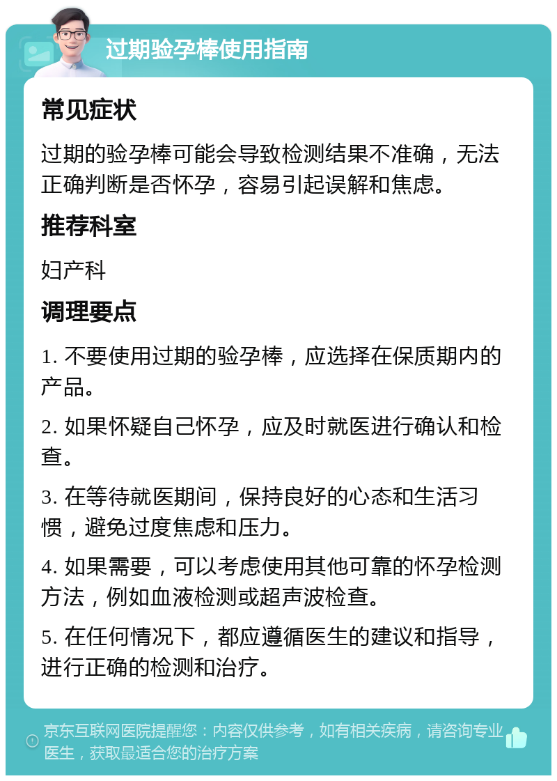 过期验孕棒使用指南 常见症状 过期的验孕棒可能会导致检测结果不准确，无法正确判断是否怀孕，容易引起误解和焦虑。 推荐科室 妇产科 调理要点 1. 不要使用过期的验孕棒，应选择在保质期内的产品。 2. 如果怀疑自己怀孕，应及时就医进行确认和检查。 3. 在等待就医期间，保持良好的心态和生活习惯，避免过度焦虑和压力。 4. 如果需要，可以考虑使用其他可靠的怀孕检测方法，例如血液检测或超声波检查。 5. 在任何情况下，都应遵循医生的建议和指导，进行正确的检测和治疗。