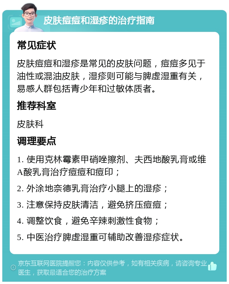 皮肤痘痘和湿疹的治疗指南 常见症状 皮肤痘痘和湿疹是常见的皮肤问题，痘痘多见于油性或混油皮肤，湿疹则可能与脾虚湿重有关，易感人群包括青少年和过敏体质者。 推荐科室 皮肤科 调理要点 1. 使用克林霉素甲硝唑擦剂、夫西地酸乳膏或维A酸乳膏治疗痘痘和痘印； 2. 外涂地奈德乳膏治疗小腿上的湿疹； 3. 注意保持皮肤清洁，避免挤压痘痘； 4. 调整饮食，避免辛辣刺激性食物； 5. 中医治疗脾虚湿重可辅助改善湿疹症状。