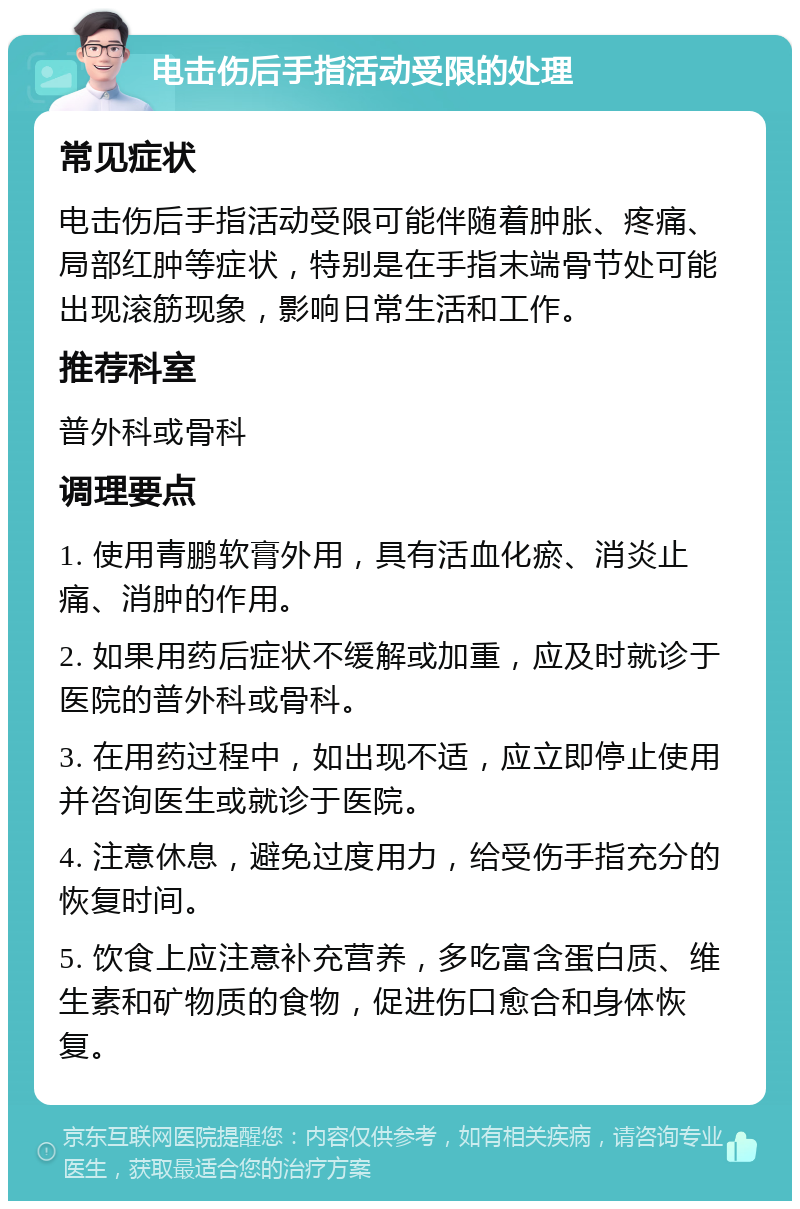 电击伤后手指活动受限的处理 常见症状 电击伤后手指活动受限可能伴随着肿胀、疼痛、局部红肿等症状，特别是在手指末端骨节处可能出现滚筋现象，影响日常生活和工作。 推荐科室 普外科或骨科 调理要点 1. 使用青鹏软膏外用，具有活血化瘀、消炎止痛、消肿的作用。 2. 如果用药后症状不缓解或加重，应及时就诊于医院的普外科或骨科。 3. 在用药过程中，如出现不适，应立即停止使用并咨询医生或就诊于医院。 4. 注意休息，避免过度用力，给受伤手指充分的恢复时间。 5. 饮食上应注意补充营养，多吃富含蛋白质、维生素和矿物质的食物，促进伤口愈合和身体恢复。