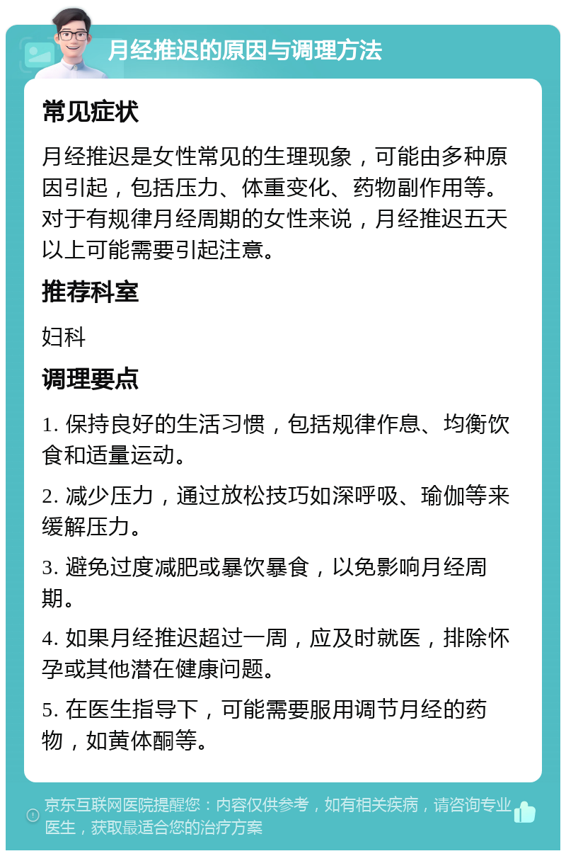 月经推迟的原因与调理方法 常见症状 月经推迟是女性常见的生理现象，可能由多种原因引起，包括压力、体重变化、药物副作用等。对于有规律月经周期的女性来说，月经推迟五天以上可能需要引起注意。 推荐科室 妇科 调理要点 1. 保持良好的生活习惯，包括规律作息、均衡饮食和适量运动。 2. 减少压力，通过放松技巧如深呼吸、瑜伽等来缓解压力。 3. 避免过度减肥或暴饮暴食，以免影响月经周期。 4. 如果月经推迟超过一周，应及时就医，排除怀孕或其他潜在健康问题。 5. 在医生指导下，可能需要服用调节月经的药物，如黄体酮等。