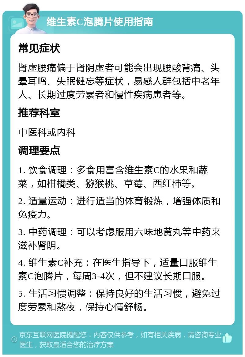 维生素C泡腾片使用指南 常见症状 肾虚腰痛偏于肾阴虚者可能会出现腰酸背痛、头晕耳鸣、失眠健忘等症状，易感人群包括中老年人、长期过度劳累者和慢性疾病患者等。 推荐科室 中医科或内科 调理要点 1. 饮食调理：多食用富含维生素C的水果和蔬菜，如柑橘类、猕猴桃、草莓、西红柿等。 2. 适量运动：进行适当的体育锻炼，增强体质和免疫力。 3. 中药调理：可以考虑服用六味地黄丸等中药来滋补肾阴。 4. 维生素C补充：在医生指导下，适量口服维生素C泡腾片，每周3-4次，但不建议长期口服。 5. 生活习惯调整：保持良好的生活习惯，避免过度劳累和熬夜，保持心情舒畅。