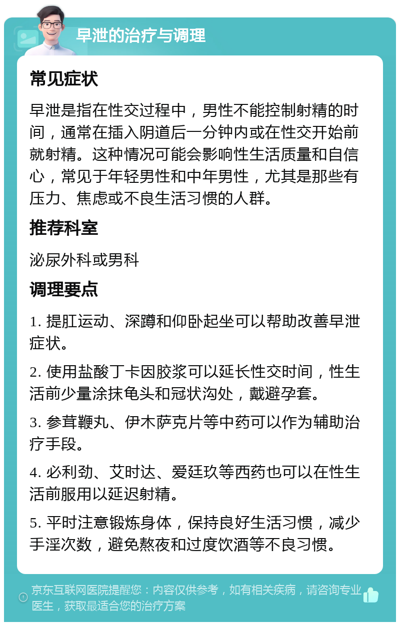 早泄的治疗与调理 常见症状 早泄是指在性交过程中，男性不能控制射精的时间，通常在插入阴道后一分钟内或在性交开始前就射精。这种情况可能会影响性生活质量和自信心，常见于年轻男性和中年男性，尤其是那些有压力、焦虑或不良生活习惯的人群。 推荐科室 泌尿外科或男科 调理要点 1. 提肛运动、深蹲和仰卧起坐可以帮助改善早泄症状。 2. 使用盐酸丁卡因胶浆可以延长性交时间，性生活前少量涂抹龟头和冠状沟处，戴避孕套。 3. 参茸鞭丸、伊木萨克片等中药可以作为辅助治疗手段。 4. 必利劲、艾时达、爱廷玖等西药也可以在性生活前服用以延迟射精。 5. 平时注意锻炼身体，保持良好生活习惯，减少手淫次数，避免熬夜和过度饮酒等不良习惯。