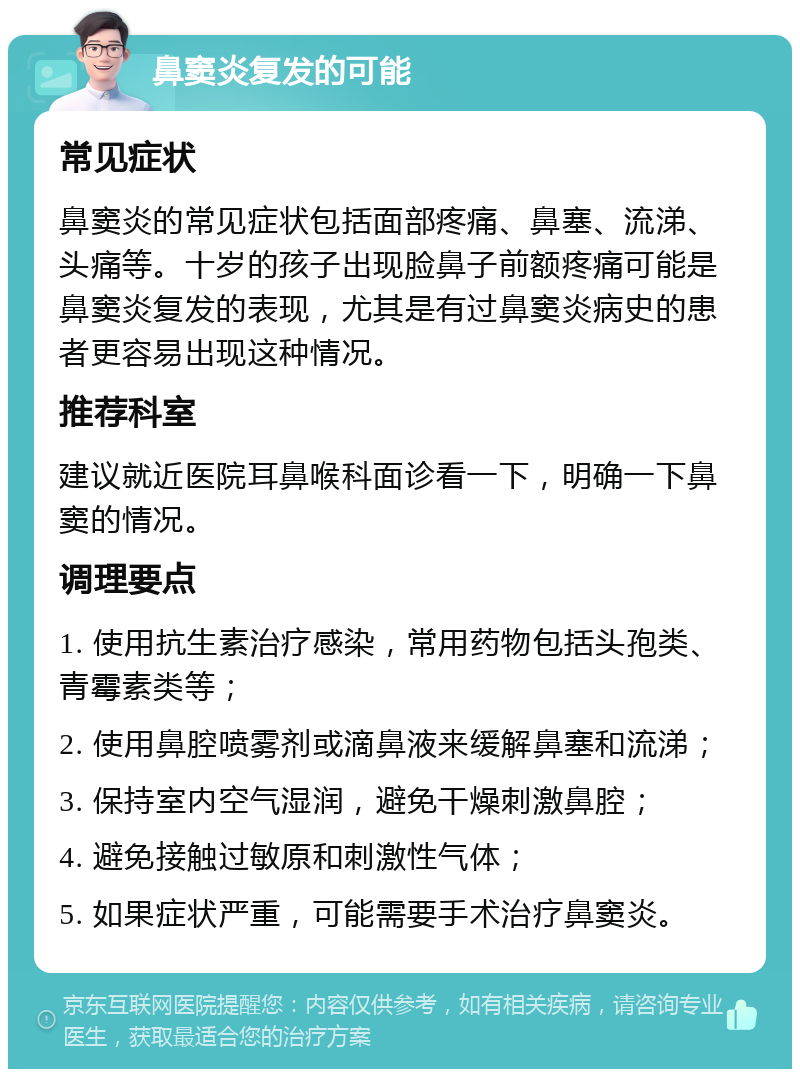 鼻窦炎复发的可能 常见症状 鼻窦炎的常见症状包括面部疼痛、鼻塞、流涕、头痛等。十岁的孩子出现脸鼻子前额疼痛可能是鼻窦炎复发的表现，尤其是有过鼻窦炎病史的患者更容易出现这种情况。 推荐科室 建议就近医院耳鼻喉科面诊看一下，明确一下鼻窦的情况。 调理要点 1. 使用抗生素治疗感染，常用药物包括头孢类、青霉素类等； 2. 使用鼻腔喷雾剂或滴鼻液来缓解鼻塞和流涕； 3. 保持室内空气湿润，避免干燥刺激鼻腔； 4. 避免接触过敏原和刺激性气体； 5. 如果症状严重，可能需要手术治疗鼻窦炎。