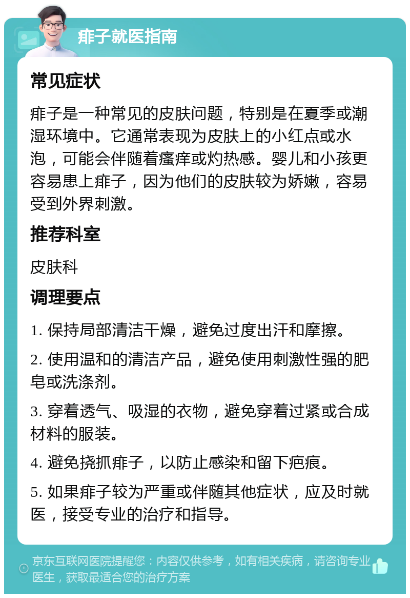 痱子就医指南 常见症状 痱子是一种常见的皮肤问题，特别是在夏季或潮湿环境中。它通常表现为皮肤上的小红点或水泡，可能会伴随着瘙痒或灼热感。婴儿和小孩更容易患上痱子，因为他们的皮肤较为娇嫩，容易受到外界刺激。 推荐科室 皮肤科 调理要点 1. 保持局部清洁干燥，避免过度出汗和摩擦。 2. 使用温和的清洁产品，避免使用刺激性强的肥皂或洗涤剂。 3. 穿着透气、吸湿的衣物，避免穿着过紧或合成材料的服装。 4. 避免挠抓痱子，以防止感染和留下疤痕。 5. 如果痱子较为严重或伴随其他症状，应及时就医，接受专业的治疗和指导。