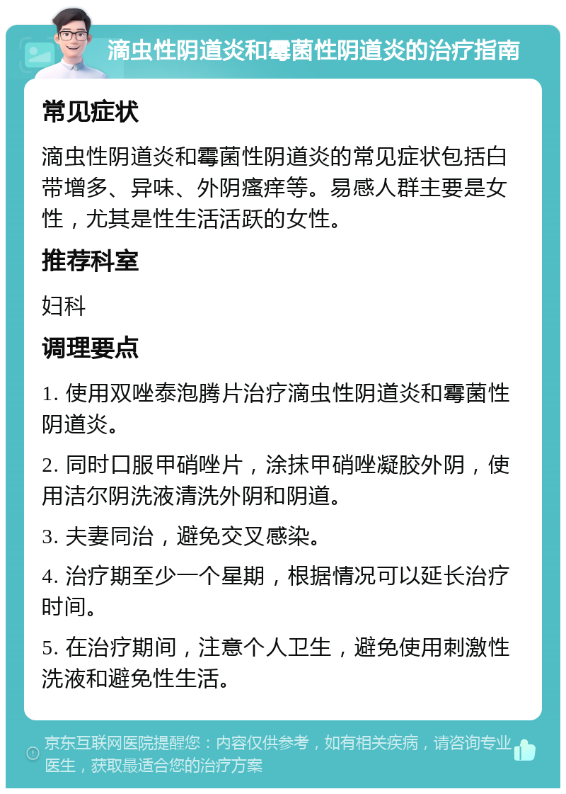 滴虫性阴道炎和霉菌性阴道炎的治疗指南 常见症状 滴虫性阴道炎和霉菌性阴道炎的常见症状包括白带增多、异味、外阴瘙痒等。易感人群主要是女性，尤其是性生活活跃的女性。 推荐科室 妇科 调理要点 1. 使用双唑泰泡腾片治疗滴虫性阴道炎和霉菌性阴道炎。 2. 同时口服甲硝唑片，涂抹甲硝唑凝胶外阴，使用洁尔阴洗液清洗外阴和阴道。 3. 夫妻同治，避免交叉感染。 4. 治疗期至少一个星期，根据情况可以延长治疗时间。 5. 在治疗期间，注意个人卫生，避免使用刺激性洗液和避免性生活。