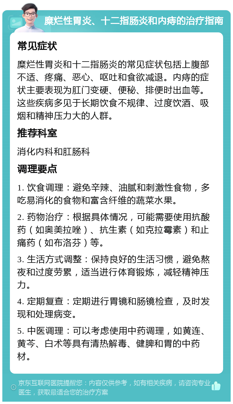 糜烂性胃炎、十二指肠炎和内痔的治疗指南 常见症状 糜烂性胃炎和十二指肠炎的常见症状包括上腹部不适、疼痛、恶心、呕吐和食欲减退。内痔的症状主要表现为肛门变硬、便秘、排便时出血等。这些疾病多见于长期饮食不规律、过度饮酒、吸烟和精神压力大的人群。 推荐科室 消化内科和肛肠科 调理要点 1. 饮食调理：避免辛辣、油腻和刺激性食物，多吃易消化的食物和富含纤维的蔬菜水果。 2. 药物治疗：根据具体情况，可能需要使用抗酸药（如奥美拉唑）、抗生素（如克拉霉素）和止痛药（如布洛芬）等。 3. 生活方式调整：保持良好的生活习惯，避免熬夜和过度劳累，适当进行体育锻炼，减轻精神压力。 4. 定期复查：定期进行胃镜和肠镜检查，及时发现和处理病变。 5. 中医调理：可以考虑使用中药调理，如黄连、黄芩、白术等具有清热解毒、健脾和胃的中药材。