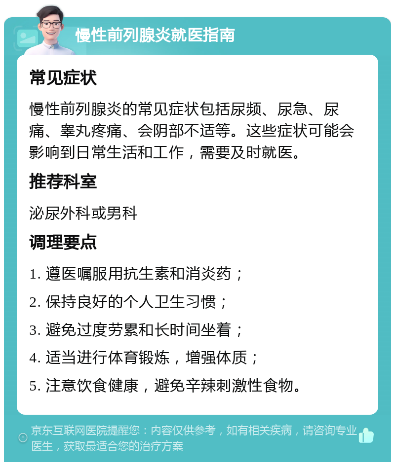 慢性前列腺炎就医指南 常见症状 慢性前列腺炎的常见症状包括尿频、尿急、尿痛、睾丸疼痛、会阴部不适等。这些症状可能会影响到日常生活和工作，需要及时就医。 推荐科室 泌尿外科或男科 调理要点 1. 遵医嘱服用抗生素和消炎药； 2. 保持良好的个人卫生习惯； 3. 避免过度劳累和长时间坐着； 4. 适当进行体育锻炼，增强体质； 5. 注意饮食健康，避免辛辣刺激性食物。