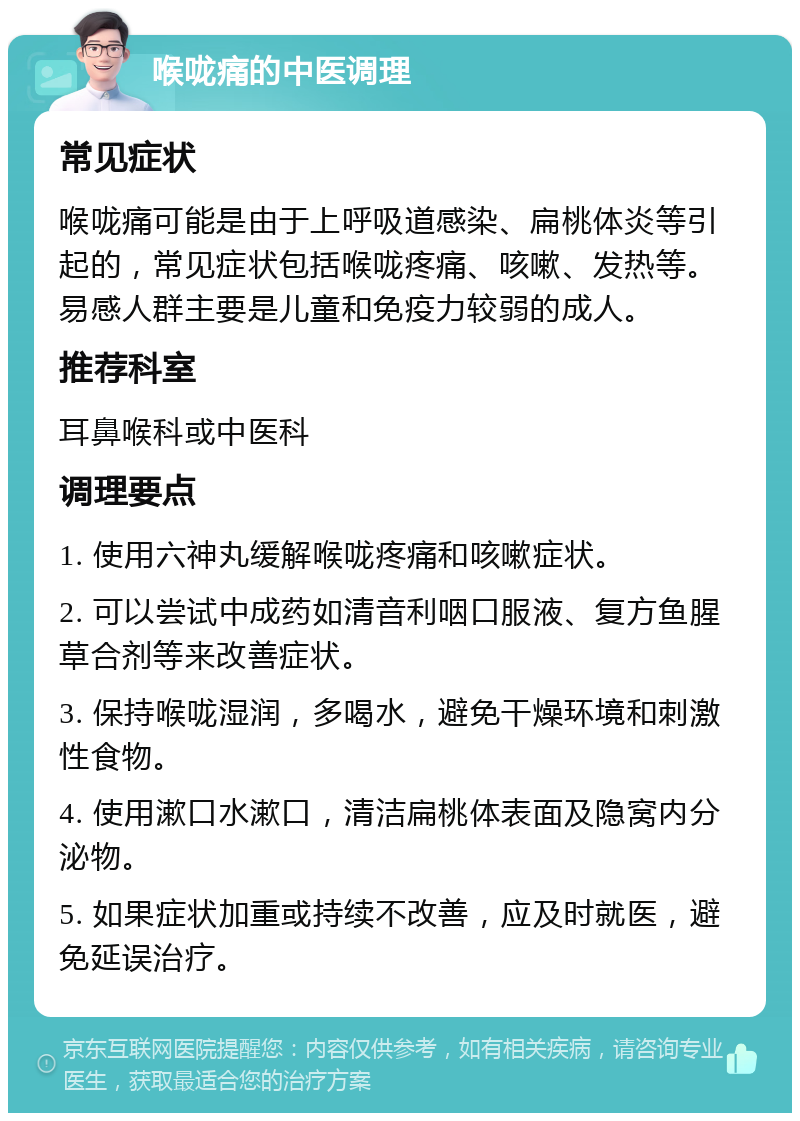 喉咙痛的中医调理 常见症状 喉咙痛可能是由于上呼吸道感染、扁桃体炎等引起的，常见症状包括喉咙疼痛、咳嗽、发热等。易感人群主要是儿童和免疫力较弱的成人。 推荐科室 耳鼻喉科或中医科 调理要点 1. 使用六神丸缓解喉咙疼痛和咳嗽症状。 2. 可以尝试中成药如清音利咽口服液、复方鱼腥草合剂等来改善症状。 3. 保持喉咙湿润，多喝水，避免干燥环境和刺激性食物。 4. 使用漱口水漱口，清洁扁桃体表面及隐窝内分泌物。 5. 如果症状加重或持续不改善，应及时就医，避免延误治疗。