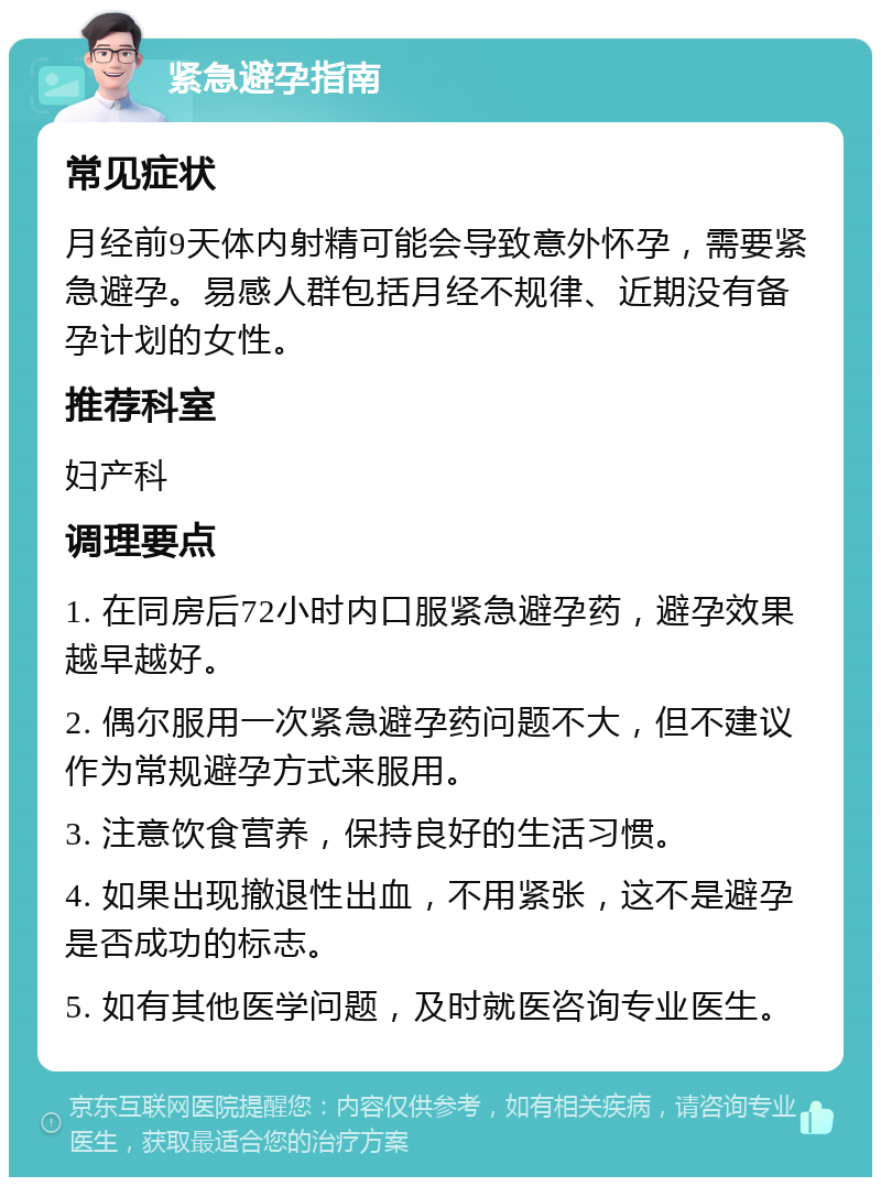 紧急避孕指南 常见症状 月经前9天体内射精可能会导致意外怀孕，需要紧急避孕。易感人群包括月经不规律、近期没有备孕计划的女性。 推荐科室 妇产科 调理要点 1. 在同房后72小时内口服紧急避孕药，避孕效果越早越好。 2. 偶尔服用一次紧急避孕药问题不大，但不建议作为常规避孕方式来服用。 3. 注意饮食营养，保持良好的生活习惯。 4. 如果出现撤退性出血，不用紧张，这不是避孕是否成功的标志。 5. 如有其他医学问题，及时就医咨询专业医生。