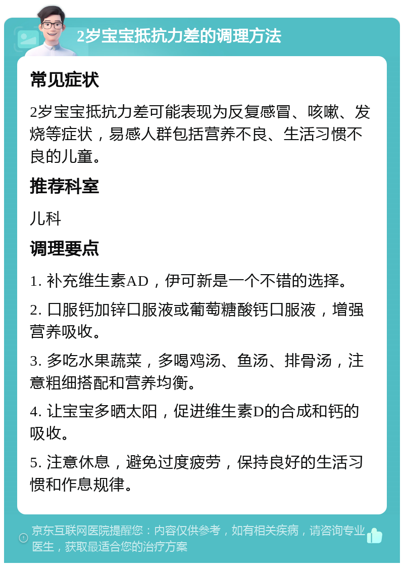 2岁宝宝抵抗力差的调理方法 常见症状 2岁宝宝抵抗力差可能表现为反复感冒、咳嗽、发烧等症状，易感人群包括营养不良、生活习惯不良的儿童。 推荐科室 儿科 调理要点 1. 补充维生素AD，伊可新是一个不错的选择。 2. 口服钙加锌口服液或葡萄糖酸钙口服液，增强营养吸收。 3. 多吃水果蔬菜，多喝鸡汤、鱼汤、排骨汤，注意粗细搭配和营养均衡。 4. 让宝宝多晒太阳，促进维生素D的合成和钙的吸收。 5. 注意休息，避免过度疲劳，保持良好的生活习惯和作息规律。