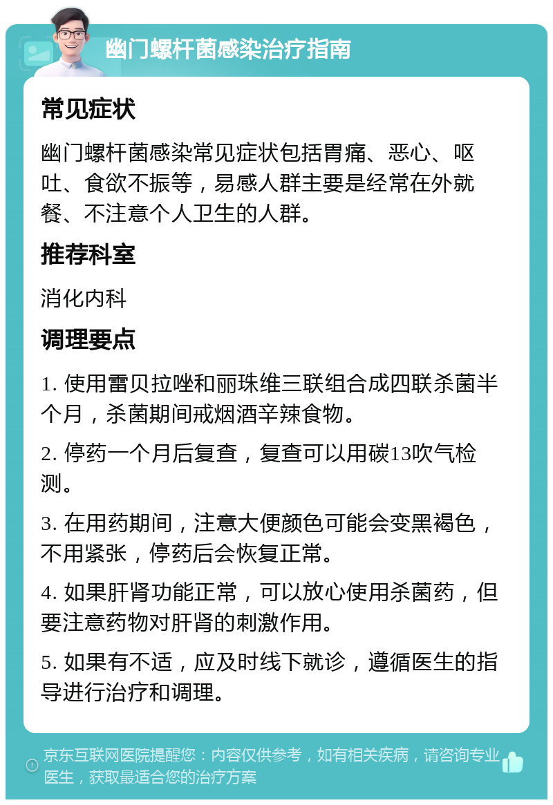 幽门螺杆菌感染治疗指南 常见症状 幽门螺杆菌感染常见症状包括胃痛、恶心、呕吐、食欲不振等，易感人群主要是经常在外就餐、不注意个人卫生的人群。 推荐科室 消化内科 调理要点 1. 使用雷贝拉唑和丽珠维三联组合成四联杀菌半个月，杀菌期间戒烟酒辛辣食物。 2. 停药一个月后复查，复查可以用碳13吹气检测。 3. 在用药期间，注意大便颜色可能会变黑褐色，不用紧张，停药后会恢复正常。 4. 如果肝肾功能正常，可以放心使用杀菌药，但要注意药物对肝肾的刺激作用。 5. 如果有不适，应及时线下就诊，遵循医生的指导进行治疗和调理。