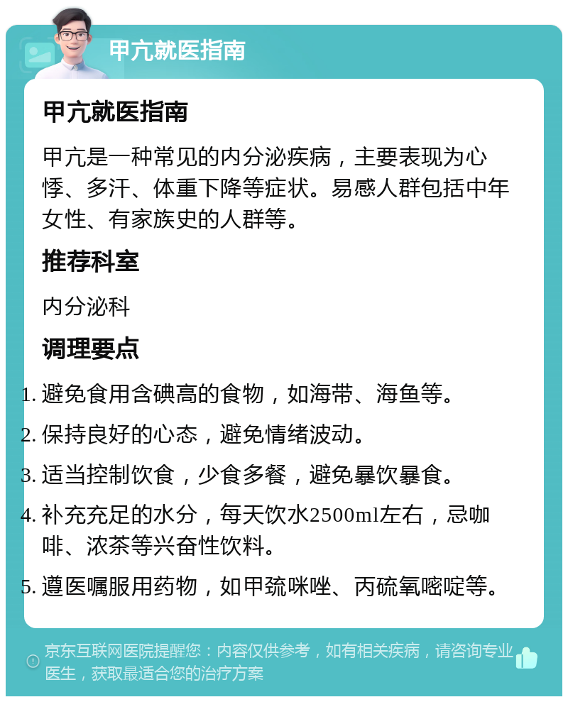 甲亢就医指南 甲亢就医指南 甲亢是一种常见的内分泌疾病，主要表现为心悸、多汗、体重下降等症状。易感人群包括中年女性、有家族史的人群等。 推荐科室 内分泌科 调理要点 避免食用含碘高的食物，如海带、海鱼等。 保持良好的心态，避免情绪波动。 适当控制饮食，少食多餐，避免暴饮暴食。 补充充足的水分，每天饮水2500ml左右，忌咖啡、浓茶等兴奋性饮料。 遵医嘱服用药物，如甲巯咪唑、丙硫氧嘧啶等。