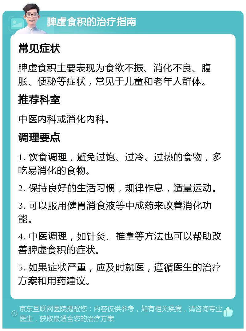 脾虚食积的治疗指南 常见症状 脾虚食积主要表现为食欲不振、消化不良、腹胀、便秘等症状，常见于儿童和老年人群体。 推荐科室 中医内科或消化内科。 调理要点 1. 饮食调理，避免过饱、过冷、过热的食物，多吃易消化的食物。 2. 保持良好的生活习惯，规律作息，适量运动。 3. 可以服用健胃消食液等中成药来改善消化功能。 4. 中医调理，如针灸、推拿等方法也可以帮助改善脾虚食积的症状。 5. 如果症状严重，应及时就医，遵循医生的治疗方案和用药建议。