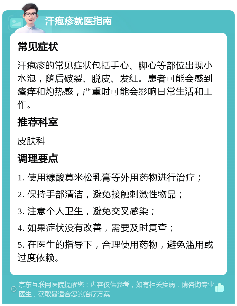 汗疱疹就医指南 常见症状 汗疱疹的常见症状包括手心、脚心等部位出现小水泡，随后破裂、脱皮、发红。患者可能会感到瘙痒和灼热感，严重时可能会影响日常生活和工作。 推荐科室 皮肤科 调理要点 1. 使用糠酸莫米松乳膏等外用药物进行治疗； 2. 保持手部清洁，避免接触刺激性物品； 3. 注意个人卫生，避免交叉感染； 4. 如果症状没有改善，需要及时复查； 5. 在医生的指导下，合理使用药物，避免滥用或过度依赖。