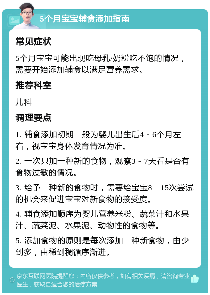 5个月宝宝辅食添加指南 常见症状 5个月宝宝可能出现吃母乳/奶粉吃不饱的情况，需要开始添加辅食以满足营养需求。 推荐科室 儿科 调理要点 1. 辅食添加初期一般为婴儿出生后4－6个月左右，视宝宝身体发育情况为准。 2. 一次只加一种新的食物，观察3－7天看是否有食物过敏的情况。 3. 给予一种新的食物时，需要给宝宝8－15次尝试的机会来促进宝宝对新食物的接受度。 4. 辅食添加顺序为婴儿营养米粉、蔬菜汁和水果汁、蔬菜泥、水果泥、动物性的食物等。 5. 添加食物的原则是每次添加一种新食物，由少到多，由稀到稠循序渐进。