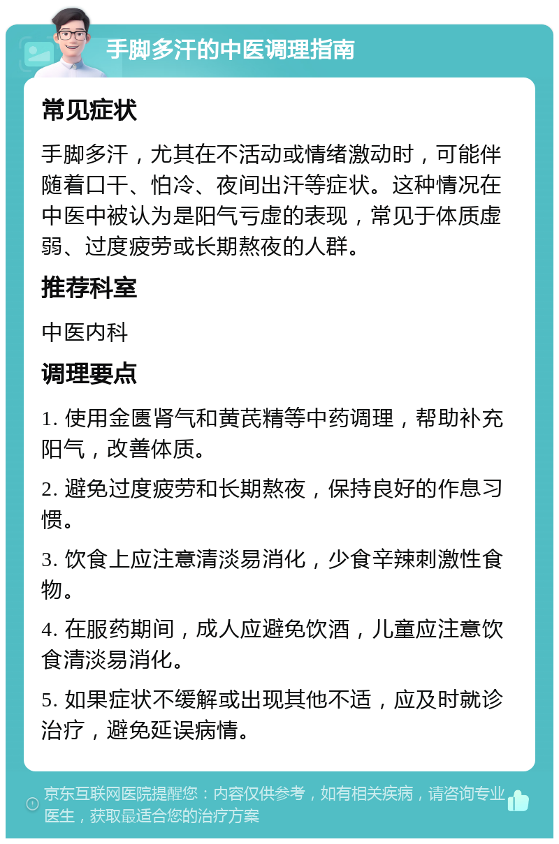 手脚多汗的中医调理指南 常见症状 手脚多汗，尤其在不活动或情绪激动时，可能伴随着口干、怕冷、夜间出汗等症状。这种情况在中医中被认为是阳气亏虚的表现，常见于体质虚弱、过度疲劳或长期熬夜的人群。 推荐科室 中医内科 调理要点 1. 使用金匮肾气和黄芪精等中药调理，帮助补充阳气，改善体质。 2. 避免过度疲劳和长期熬夜，保持良好的作息习惯。 3. 饮食上应注意清淡易消化，少食辛辣刺激性食物。 4. 在服药期间，成人应避免饮酒，儿童应注意饮食清淡易消化。 5. 如果症状不缓解或出现其他不适，应及时就诊治疗，避免延误病情。